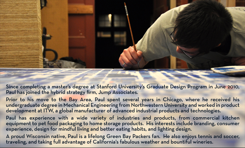 Since completing a master’s degree at Stanford University’s Graduate Design Program in June 2010, Paul has joined the hybrid strategy firm, Jump Associates. Prior to his move to the Bay Area, Paul spent several years in Chicago, where he received his undergraduate degree in Mechanical Engineering from Northwestern University and worked in product development at ITW, a global manufacturer of advanced industrial products and technologies. Paul has experience with a wide variety of industries and products, from commercial kitchen equipment to pet food packaging to home storage products.  His interests include branding, consumer experience, design for mindful living and better eating habits, and lighting design. A proud Wisconsin native, Paul is a lifelong Green Bay Packers fan.  He also enjoys tennis and soccer, traveling, and taking full advantage of California’s fabulous weather and bountiful wineries. 