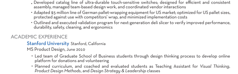 Developed catalog line of ultra-durable touch-sensitive switches; designed for efficient and consistent assembly, managed team-based design work, and coordinated vendor interactions Adapted $5 million line of German pallet-wrapping equipment for US market; optimized for US pallet sizes, protected against use with competitors’ wrap, and minimized implementation costs Outlined and executed validation program for next-generation deli slicer to verify improved performance, durability, safety, cleaning, and ergonomics ACADEMIC EXPERIENCE Stanford University Stanford, California MS Product Design, June 2010 Led team of Graduate School of Business students through design thinking process to develop online platform for donations and volunteering Planned curriculum, and coached and evaluated students as Teaching Assistant for Visual Thinking, Product Design Methods, and Design Strategy & Leadership classes